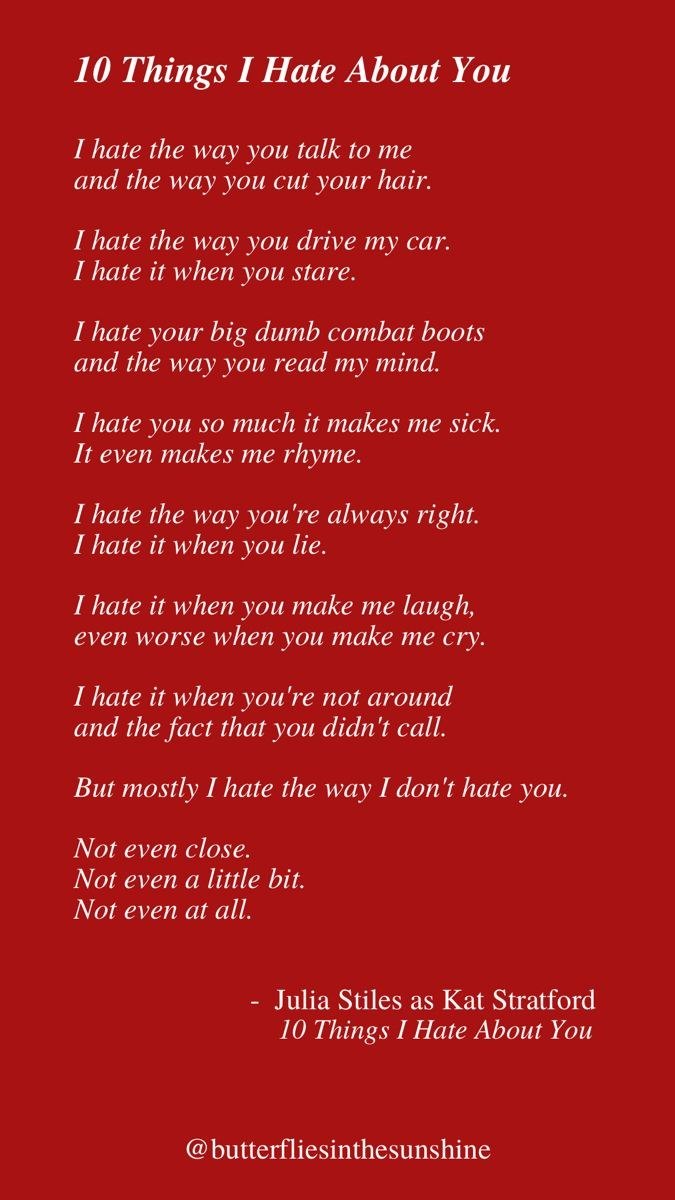 10 Things I Hate About You I hate the way you talk to me and the way you cut your hair. I hate the way you drive my car. I hate it when you stare. I hate your big dumb combat boots and the way you read my mind. I hate you so much it makes me sick. It even makes me rhyme. I hate the way you're always right. I hate it when you lie. I hate it when you make me laugh, even worse when you make me cry. I hate it when you're not around and the fact that you didn't call. But mostly I hate the way I don't