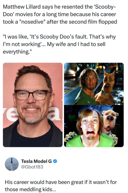 Matthew Lillard says he resented the 'Scooby- Doo' movies for a long time because his career took a "nosedive" after the second film flopped "I was like, 'It's Scooby Doo's fault. That's why I'm not working'... My wife and I had to sell everything." e a Tesla Model G @Gbot183 His career would have been great if it wasn't for those meddling kids...