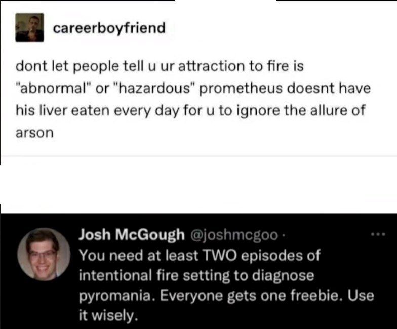careerboyfriend dont let people tell u ur attraction to fire is "abnormal" or "hazardous" prometheus doesnt have his liver eaten every day for u to ignore the allure of arson Josh McGough @joshmcgoo. You need at least TWO episodes of intentional fire setting to diagnose pyromania. Everyone gets one freebie. Use it wisely.