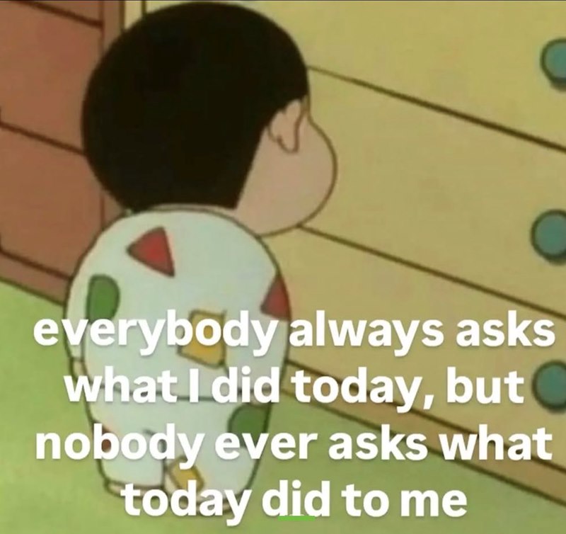 everybody always asks what I did today, but nobody ever asks what today did to me