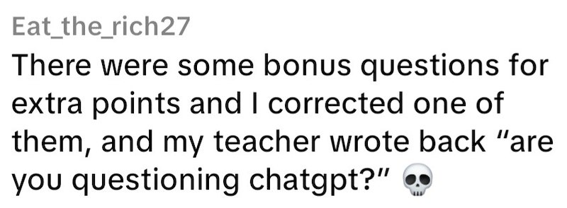 Eat_the_rich27 There were some bonus questions for extra points and I corrected one of them, and my teacher wrote back "are you questioning chatgpt?"