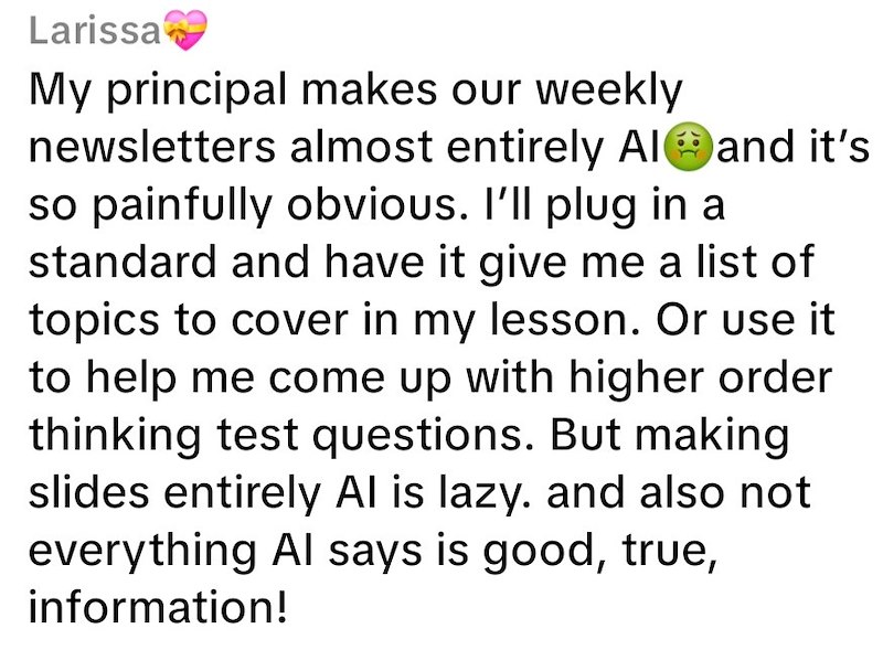 Larissa My principal makes our weekly newsletters almost entirely Al and it's so painfully obvious. I'll plug in a standard and have it give me a list of topics to cover in my lesson. Or use it to help me come up with higher order thinking test questions. But making slides entirely Al is lazy. and also not everything Al says is good, true, information!