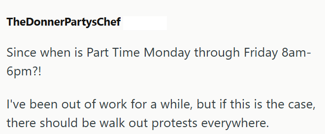 TheDonnerPartysChef Since when is Part Time Monday through Friday 8am- 6pm?! I've been out of work for a while, but if this is the case, there should be walk out protests everywhere.