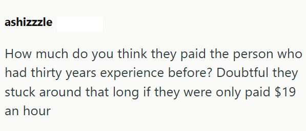 ashizzzle How much do you think they paid the person who had thirty years experience before? Doubtful they stuck around that long if they were only paid $19 an hour
