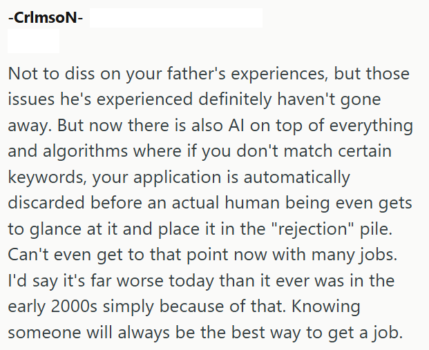 -CrimsoN- Not to diss on your father's experiences, but those issues he's experienced definitely haven't gone away. But now there is also Al on top of everything and algorithms where if you don't match certain keywords, your application is automatically discarded before an actual human being even gets to glance at it and place it in the "rejection" pile. Can't even get to that point now with many jobs. I'd say it's far worse today than it ever was in the early 2000s simply because of that. Knowi