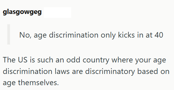 glasgowgeg No, age discrimination only kicks in at 40 The US is such an odd country where your age discrimination laws are discriminatory based on age themselves.