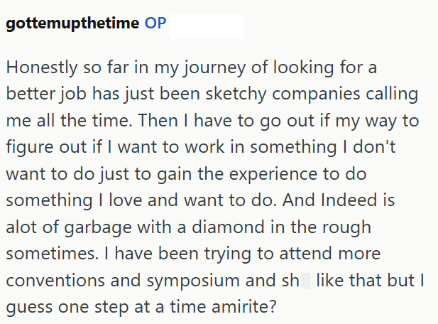 gottemupthetime OP Honestly so far in my journey of looking for a better job has just been sketchy companies calling me all the time. Then I have to go out if my way to figure out if I want to work in something I don't want to do just to gain the experience to do something I love and want to do. And Indeed is alot of garbage with a diamond in the rough sometimes. I have been trying to attend more conventions and symposium and sh like that but I guess one step at a time amirite?