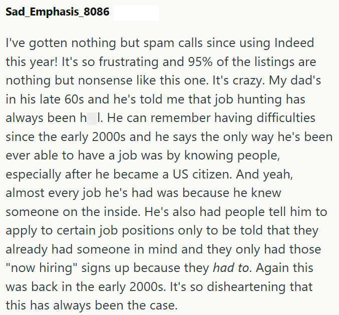 Sad_Emphasis_8086 I've gotten nothing but spam calls since using Indeed this year! It's so frustrating and 95% of the listings are nothing but nonsense like this one. It's crazy. My dad's in his late 60s and he's told me that job hunting has always been h_l. He can remember having difficulties since the early 2000s and he says the only way he's been ever able to have a job was by knowing people, especially after he became a US citizen. And yeah, almost every job he's had was because he knew some