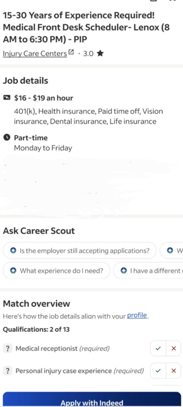 15-30 Years of Experience Required! Medical Front Desk Scheduler-Lenox (8 AM to 6:30 PM) - PIP Injury Care Centers 3.0 Job details $16-$19 an hour 401(k), Health insurance, Paid time off, Vision insurance, Dental insurance, Life insurance Part-time Monday to Friday Ask Career Scout Is the employer still accepting applications? Ow What experience do I need? • I have a different Match overview Here's how the job details align with your profile Qualifications: 2 of 13 ? Medical receptionist (requir