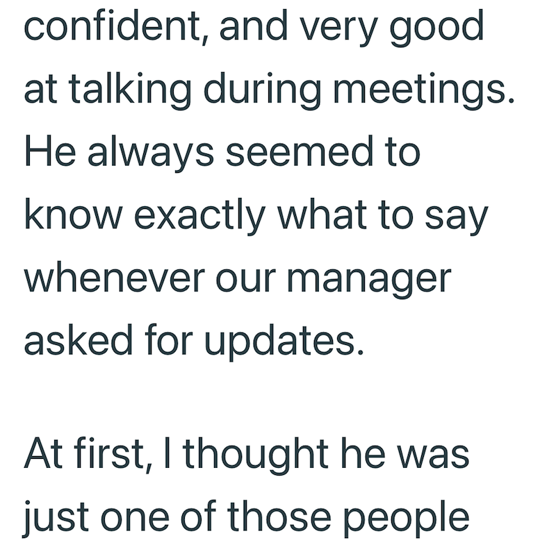 confident, and very good at talking during meetings. He always seemed to know exactly what to say whenever our manager asked for updates. At first, I thought he was just one of those people