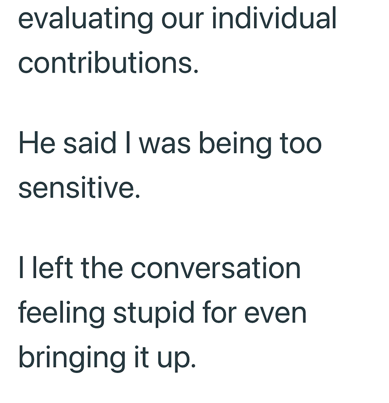 evaluating our individual contributions. He said I was being too sensitive. I left the conversation feeling stupid for even bringing it up.
