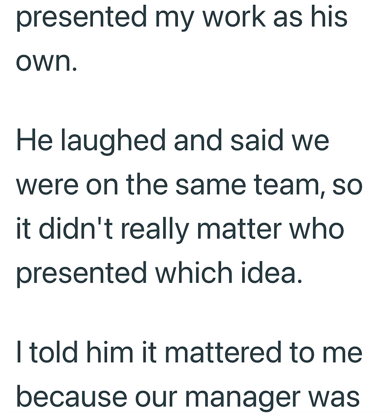 presented my work as his own. He laughed and said we were on the same team, so it didn't really matter who presented which idea. I told him it mattered to me because our manager was
