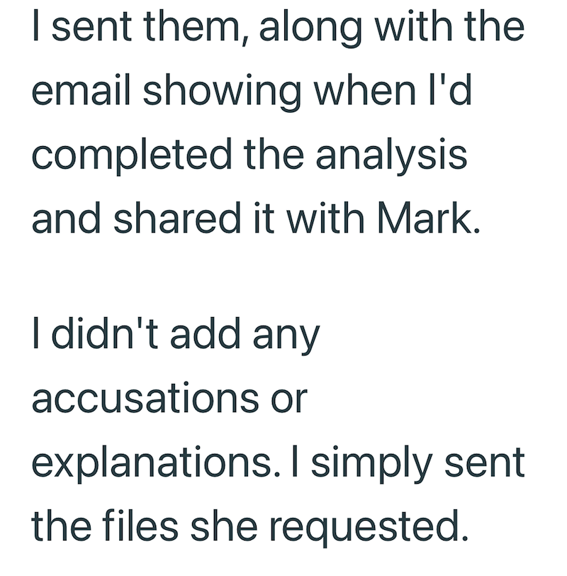 I sent them, along with the email showing when I'd completed the analysis and shared it with Mark. I didn't add any accusations or explanations. I simply sent the files she requested.