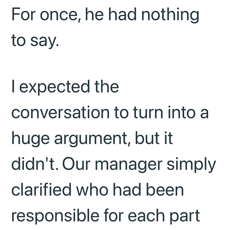 For once, he had nothing to say. I expected the conversation to turn into a huge argument, but it didn't. Our manager simply clarified who had been responsible for each part