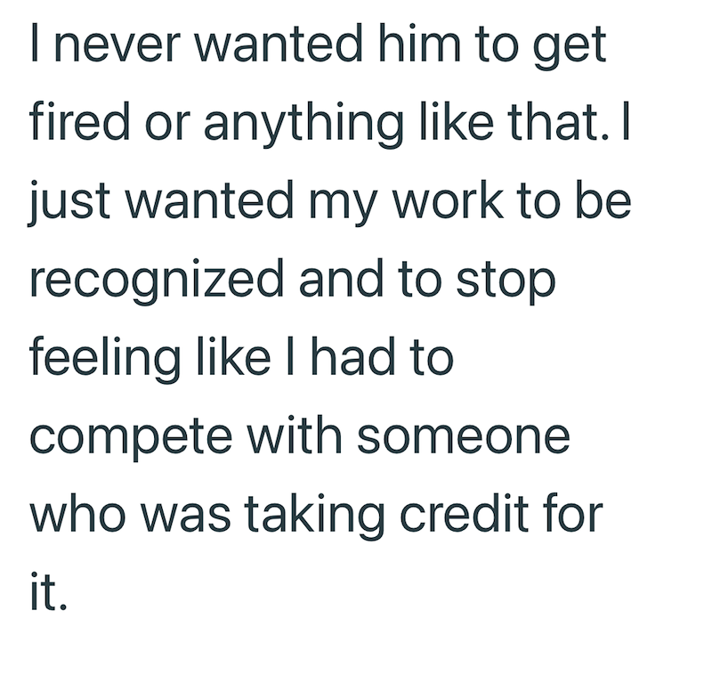 I never wanted him to get fired or anything like that. I just wanted my work to be recognized and to stop feeling like I had to compete with someone who was taking credit for it.