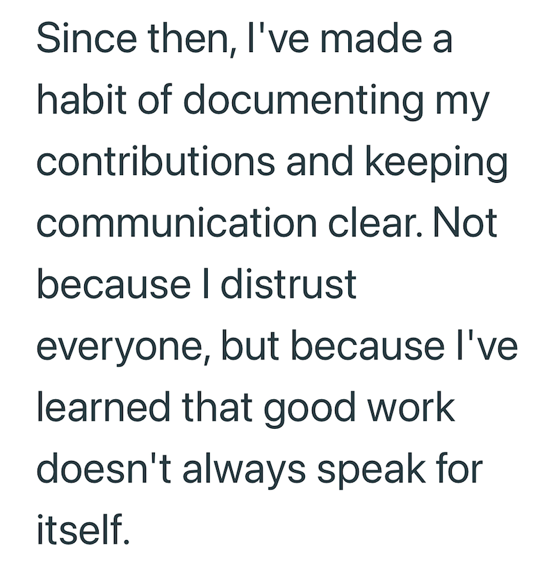 Since then, I've made a habit of documenting my contributions and keeping communication clear. Not because I distrust everyone, but because I've learned that good work doesn't always speak for itself.
