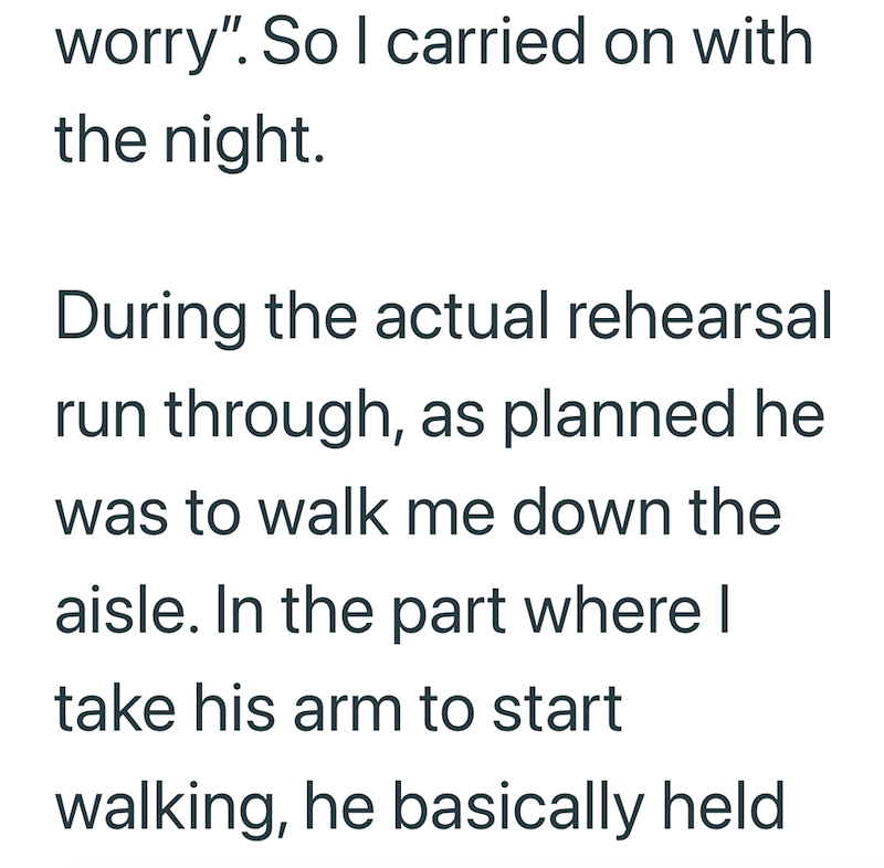 worry". So I carried on with the night. During the actual rehearsal run through, as planned he was to walk me down the aisle. In the part where I take his arm to start walking, he basically held
