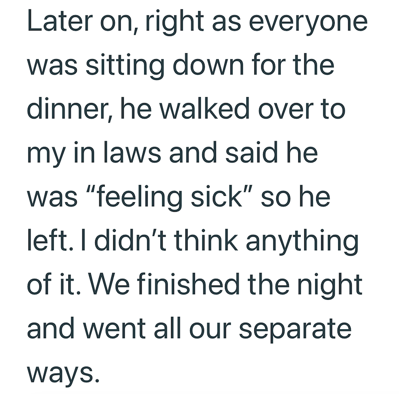 Later on, right as everyone was sitting down for the dinner, he walked over to my in laws and said he was "feeling sick" so he left. I didn't think anything of it. We finished the night and went all our separate ways.
