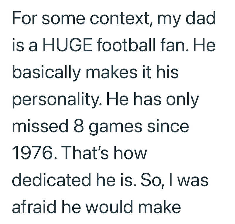 For some context, my dad. is a HUGE football fan. He basically makes it his personality. He has only missed 8 games since 1976. That's how dedicated he is. So, I was afraid he would make