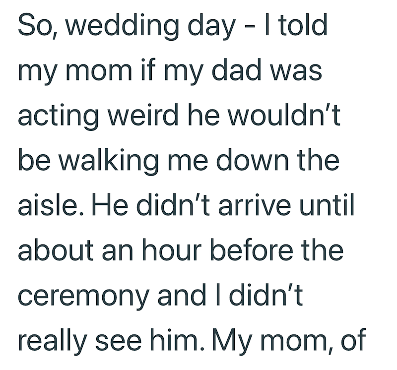 So, wedding day - I told my mom if my dad was acting weird he wouldn't be walking me down the aisle. He didn't arrive until about an hour before the ceremony and I didn't really see him. My mom, of