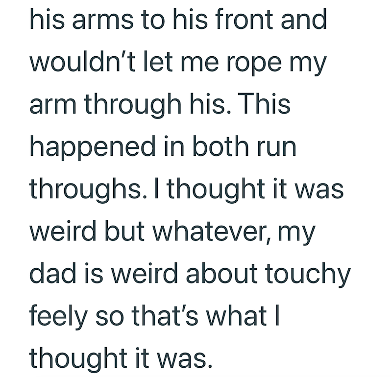 his arms to his front and wouldn't let me rope my arm through his. This happened in both run throughs. I thought it was weird but whatever, my dad is weird about touchy feely so that's what I thought it was.