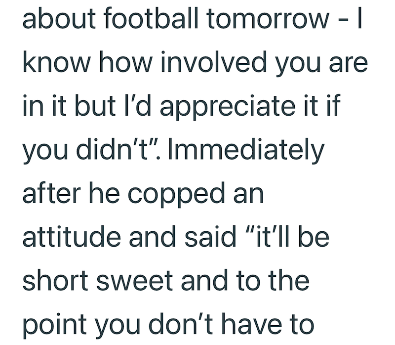 about football tomorrow - I know how involved you are in it but I'd appreciate it if you didn't". Immediately after he copped an attitude and said "it'll be short sweet and to the point you don't have to