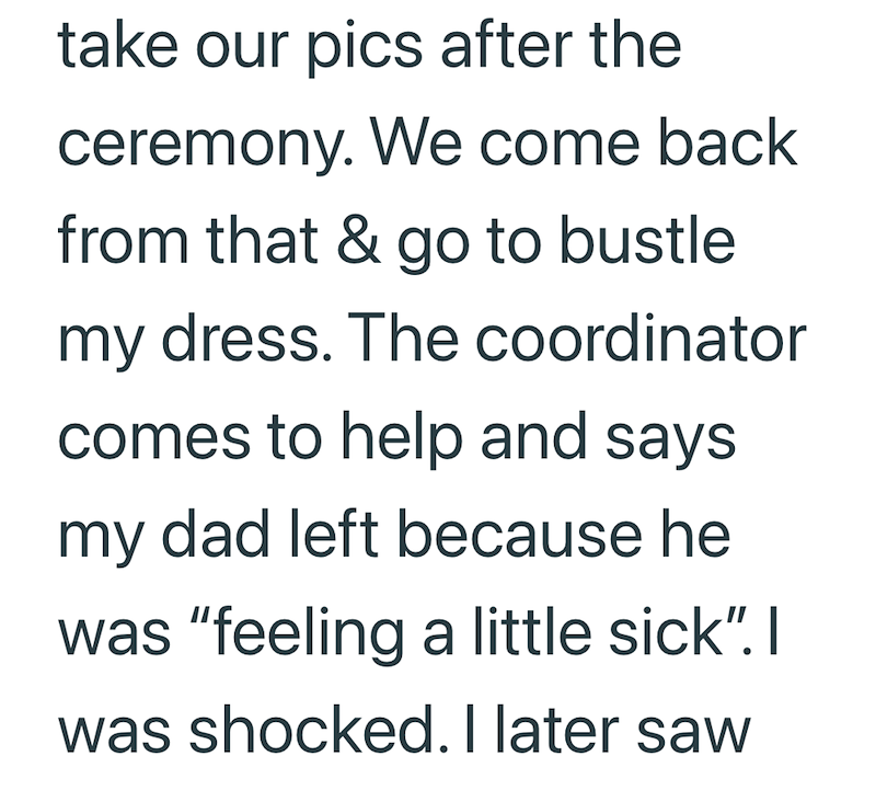 take our pics after the ceremony. We come back from that & go to bustle my dress. The coordinator comes to help and says my dad left because he was "feeling a little sick". I was shocked. I later saw