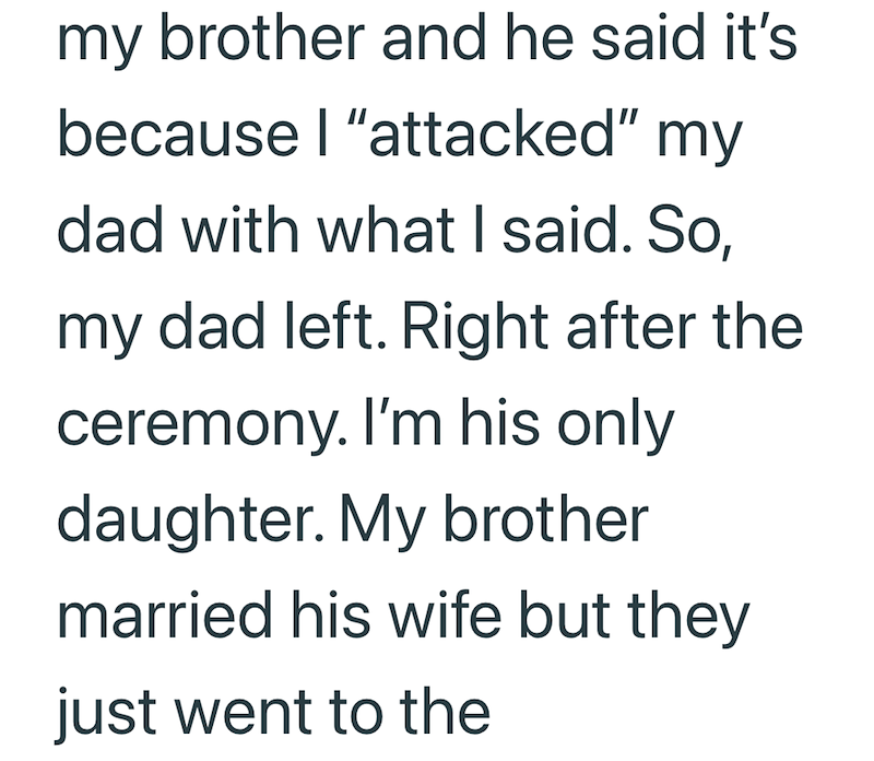my brother and he said it's because I "attacked" my dad with what I said. So, my dad left. Right after the ceremony. I'm his only daughter. My brother married his wife but they just went to the