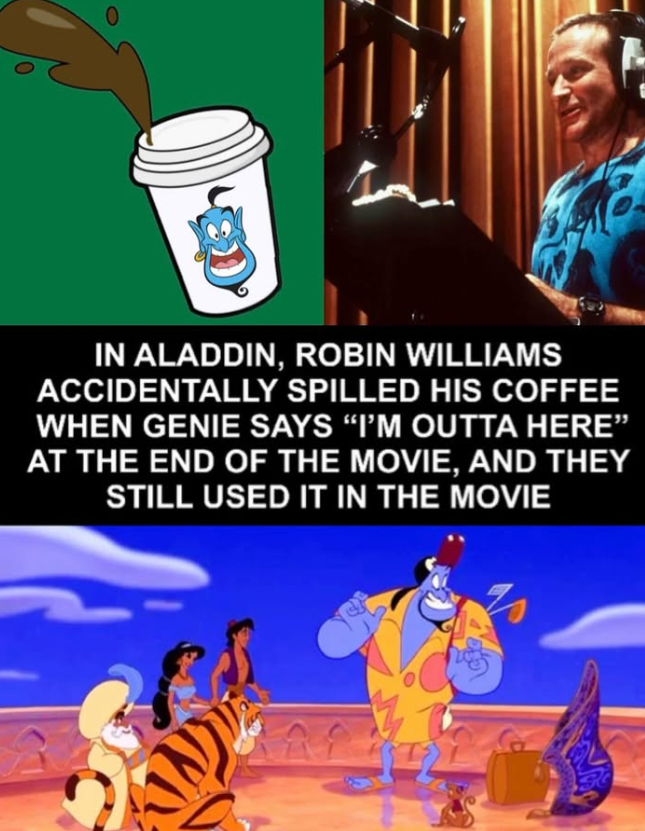 IN ALADDIN, ROBIN WILLIAMS ACCIDENTALLY SPILLED HIS COFFEE WHEN GENIE SAYS "I'M OUTTA HERE” AT THE END OF THE MOVIE, AND THEY STILL USED IT IN THE MOVIE %