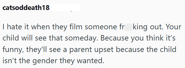 catsoddeath18 I hate it when they film someone frking out. Your child will see that someday. Because you think it's funny, they'll see a parent upset because the child isn't the gender they wanted.