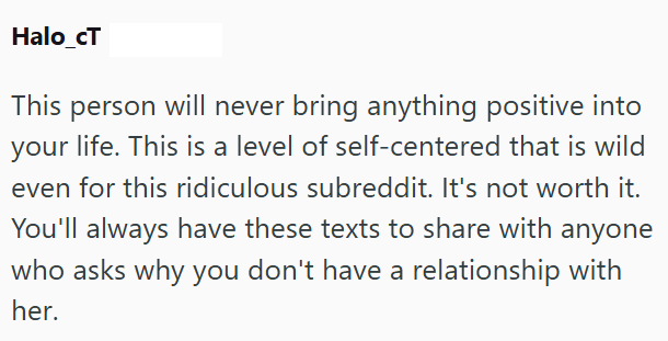 Halo_cT This person will never bring anything positive into your life. This is a level of self-centered that is wild even for this ridiculous subreddit. It's not worth it. You'll always have these texts to share with anyone who asks why you don't have a relationship with her.