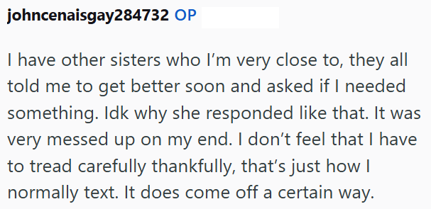johncenaisgay284732 OP I have other sisters who I'm very close to, they all told me to get better soon and asked if I needed something. Idk why she responded like that. It was very messed up on my end. I don't feel that I have to tread carefully thankfully, that's just how I normally text. It does come off a certain way.