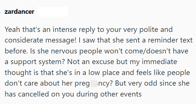 zardancer Yeah that's an intense reply to your very polite and considerate message! I saw that she sent a reminder text before. Is she nervous people won't come/doesn't have a support system? Not an excuse but my immediate thought is that she's in a low place and feels like people don't care about her pregncy? But very odd since she has cancelled on you during other events