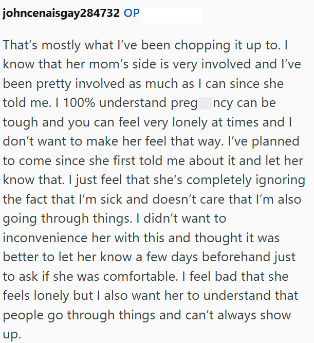 johncenaisgay284732 OP That's mostly what I've been chopping it up to. I know that her mom's side is very involved and I've been pretty involved as much as I can since she told me. I 100% understand preg_ncy can be tough and you can feel very lonely at times and I don't want to make her feel that way. I've planned to come since she first told me about it and let her know that. I just feel that she's completely ignoring the fact that I'm sick and doesn't care that I'm also going through things. I