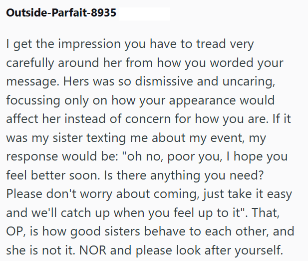Outside-Parfait-8935 I get the impression you have to tread very carefully around her from how you worded your message. Hers was so dismissive and uncaring, focussing only on how your appearance would affect her instead of concern for how you are. If it was my sister texting me about my event, my response would be: "oh no, poor you, I hope you feel better soon. Is there anything you need? Please don't worry about coming, just take it easy and we'll catch up when you feel up to it". That, OP, is