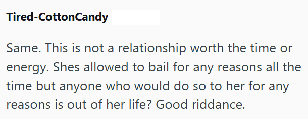 Tired-CottonCandy Same. This is not a relationship worth the time or energy. Shes allowed to bail for any reasons all the time but anyone who would do so to her for any reasons is out of her life? Good riddance.