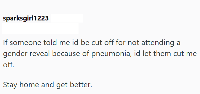 sparksgirl1223 If someone told me id be cut off for not attending a gender reveal because of pneumonia, id let them cut me off. Stay home and get better.