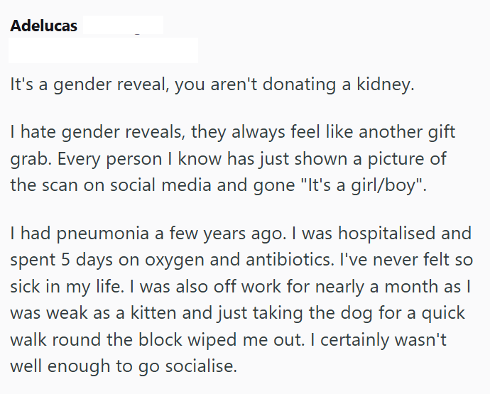 Adelucas It's a gender reveal, you aren't donating a kidney. I hate gender reveals, they always feel like another gift grab. Every person I know has just shown a picture of the scan on social media and gone "It's a girl/boy". I had pneumonia a few years ago. I was hospitalised and spent 5 days on oxygen and antibiotics. I've never felt so sick in my life. I was also off work for nearly a month as I was weak as a kitten and just taking the dog for a quick walk round the block wiped me out. I cert