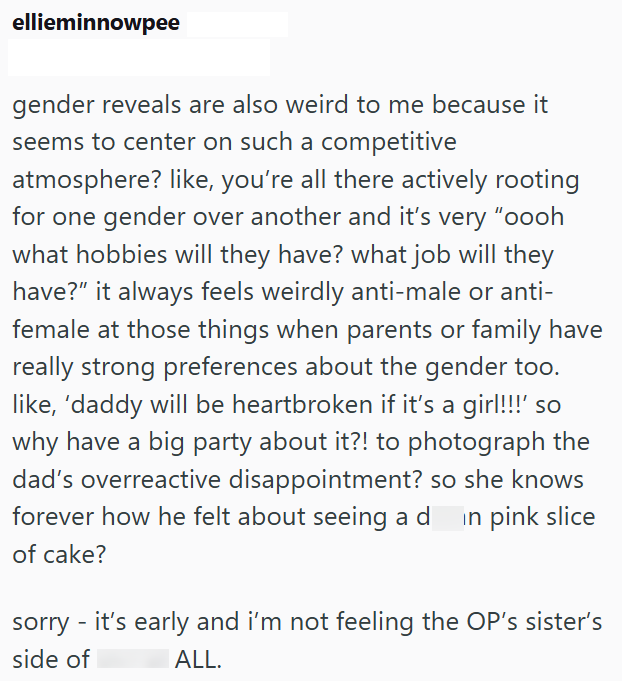 ellieminnowpee gender reveals are also weird to me because it seems to center on such a competitive atmosphere? like, you're all there actively rooting for one gender over another and it's very "oooh what hobbies will they have? what job will they have?" it always feels weirdly anti-male or anti- female at those things when parents or family have really strong preferences about the gender too. like, 'daddy will be heartbroken if it's a girl!!!' so why have a big party about it?! to photograph th
