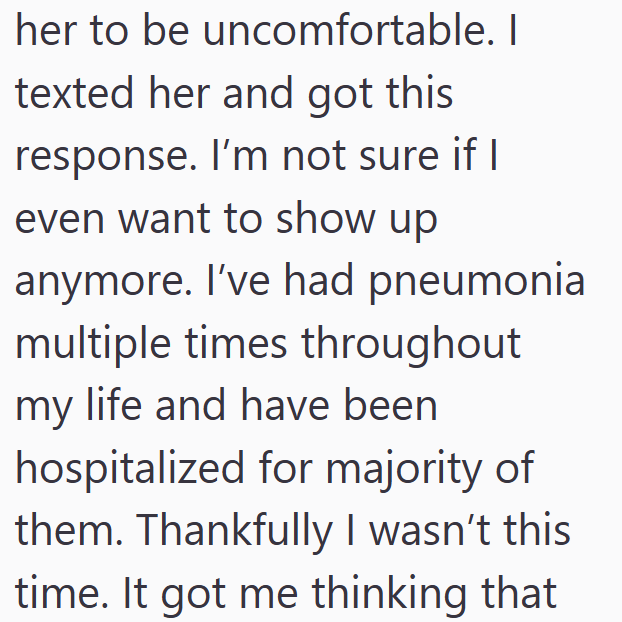 her to be uncomfortable. I texted her and got this response. I'm not sure if I even want to show up anymore. I've had pneumonia multiple times throughout my life and have been hospitalized for majority of them. Thankfully I wasn't this time. It got me thinking that