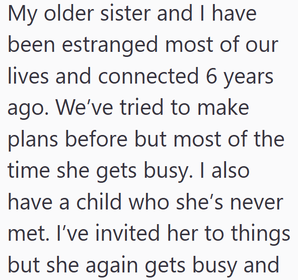 My older sister and I have been estranged most of our lives and connected 6 years ago. We've tried to make plans before but most of the time she gets busy. I also have a child who she's never met. I've invited her to things but she again gets busy and