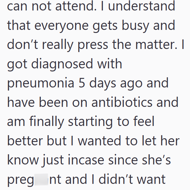 can not attend. I understand that everyone gets busy and don't really press the matter. I got diagnosed with pneumonia 5 days ago and have been on antibiotics and am finally starting to feel better but I wanted to let her know just incase since she's preg nt and I didn't want