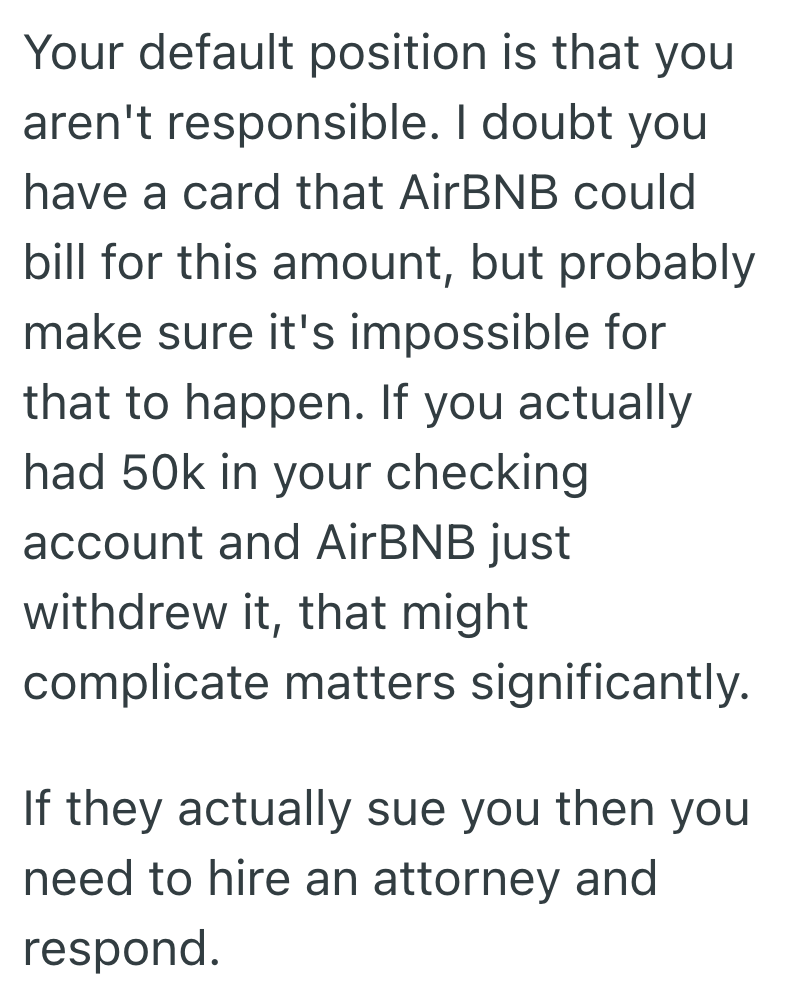 Your default position is that you aren't responsible. I doubt you have a card that AirBNB could bill for this amount, but probably make sure it's impossible for that to happen. If you actually had 50k in your checking account and AirBNB just withdrew it, that might complicate matters significantly. If they actually sue you then you need to hire an attorney and respond.
