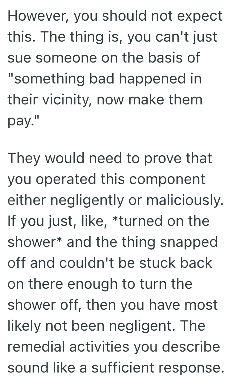However, you should not expect this. The thing is, you can't just sue someone on the basis of "something bad happened in their vicinity, now make them pay." They would need to prove that you operated this component either negligently or maliciously. If you just, like, *turned on the shower* and the thing snapped off and couldn't be stuck back on there enough to turn the shower off, then you have most likely not been negligent. The remedial activities you describe sound like a sufficient response