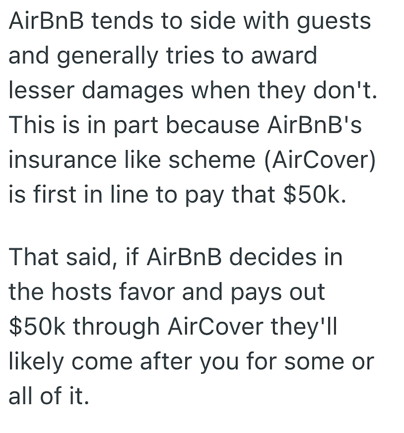 AirBnB tends to side with guests and generally tries to award lesser damages when they don't. This is in part because AirBnB's insurance like scheme (AirCover) is first in line to pay that $50k. That said, if AirBnB decides in the hosts favor and pays out $50k through AirCover they'll likely come after you for some or all of it.