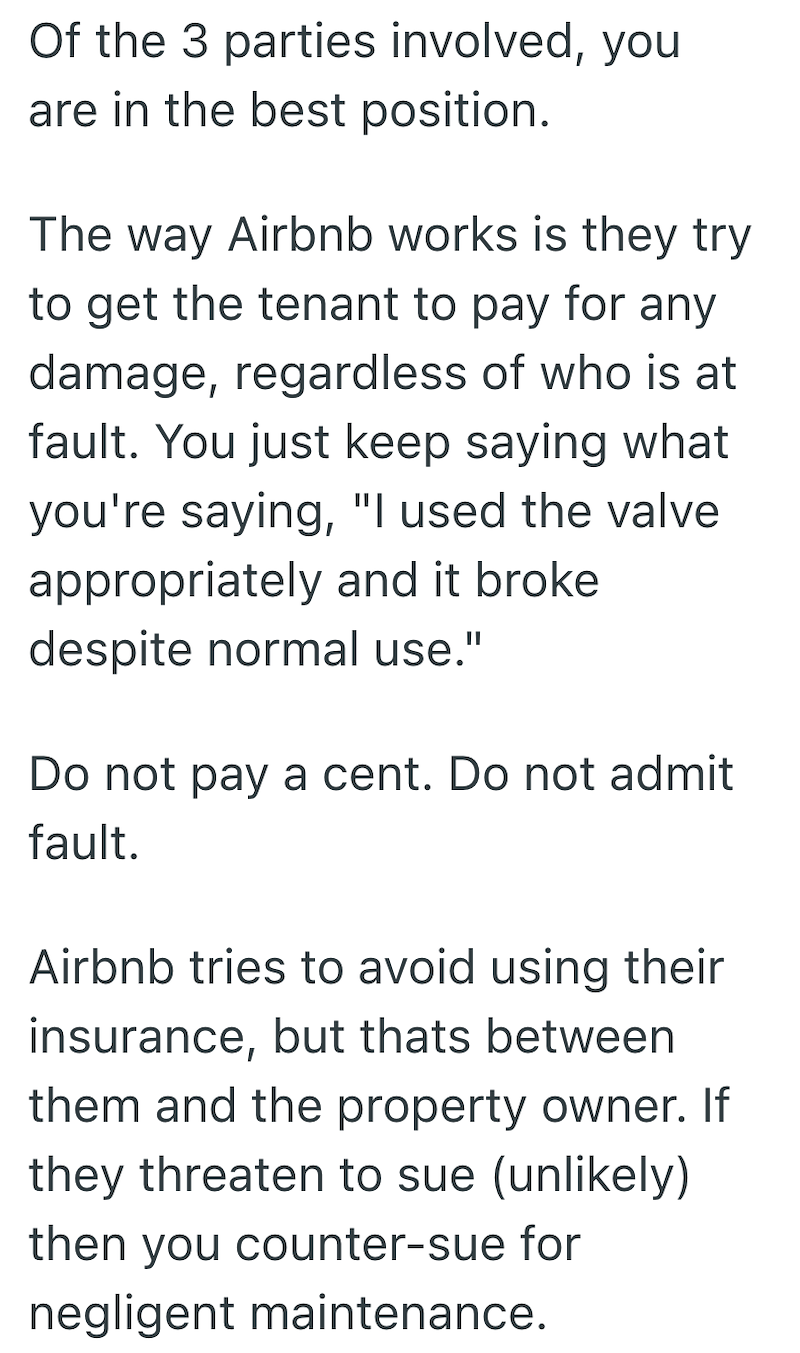 Of the 3 parties involved, you are in the best position. The way Airbnb works is they try to get the tenant to pay for any damage, regardless of who is at fault. You just keep saying what you're saying, "I used the valve appropriately and it broke despite normal use." Do not pay a cent. Do not admit fault. Airbnb tries to avoid using their insurance, but thats between them and the property owner. If they threaten to sue (unlikely) then you counter-sue for negligent maintenance.