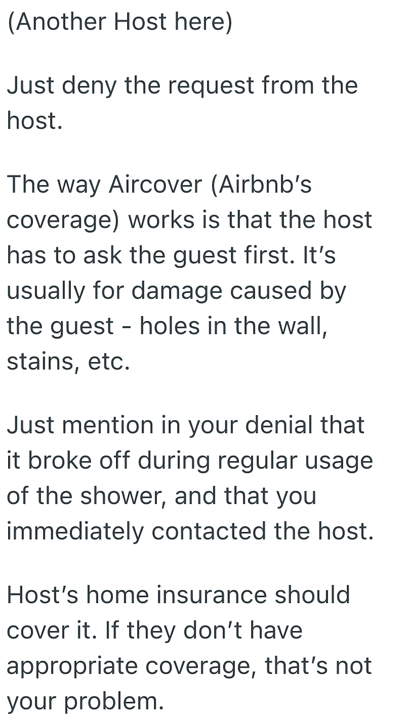 (Another Host here) Just deny the request from the host. The way Aircover (Airbnb's coverage) works is that the host has to ask the guest first. It's usually for damage caused by the guest stains, etc. - holes in the wall, Just mention in your denial that it broke off during regular usage of the shower, and that you immediately contacted the host. Host's home insurance should cover it. If they don't have appropriate coverage, that's not your problem.