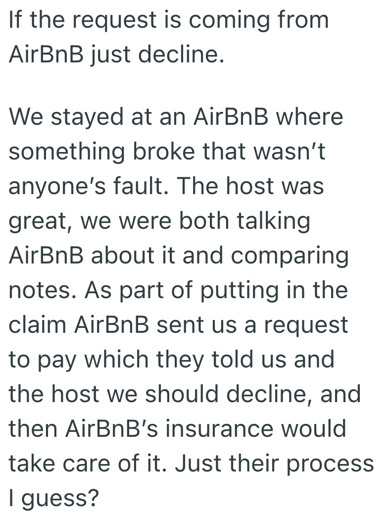 If the request is coming from AirBnB just decline. We stayed at an AirBnB where something broke that wasn't anyone's fault. The host was great, we were both talking AirBnB about it and comparing notes. As part of putting in the claim AirBnB sent us a request to pay which they told us and the host we should decline, and then AirBnB's insurance would take care of it. Just their process I guess?