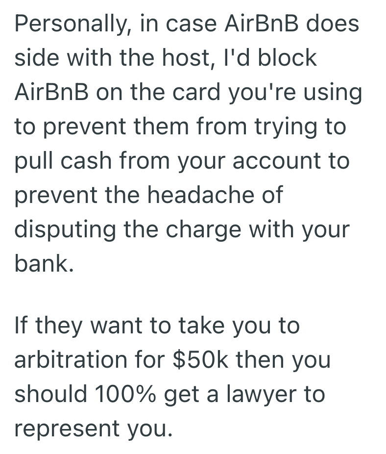 Personally, in case AirBnB does side with the host, I'd block AirBnB on the card you're using to prevent them from trying to pull cash from your account to prevent the headache of disputing the charge with your bank. If they want to take you to arbitration for $50k then you should 100% get a lawyer to represent you.