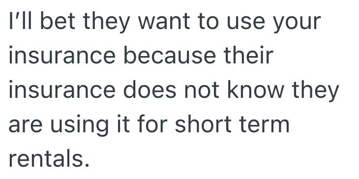 I'll bet they want to use your insurance because their insurance does not know they are using it for short term rentals.